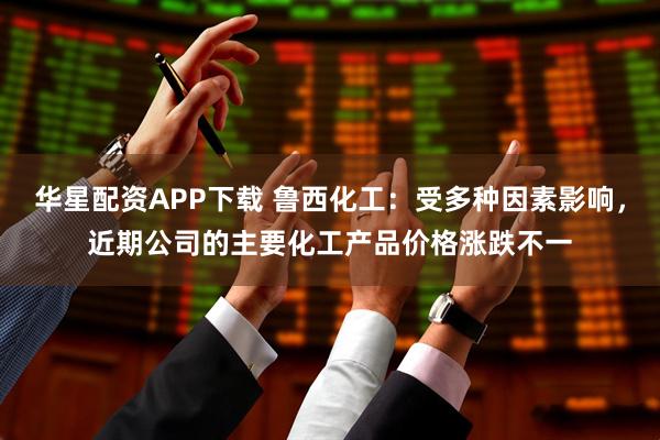 华星配资APP下载 鲁西化工：受多种因素影响，近期公司的主要化工产品价格涨跌不一